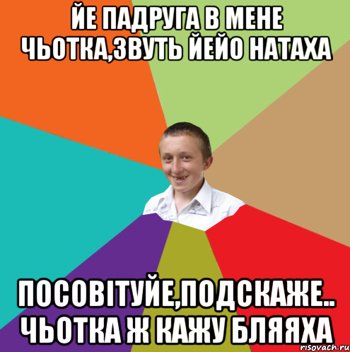 йе падруга в мене чьотка,звуть йейо Натаха посовiтуйе,подскаже.. чьотка ж кажу бляяха, Мем  малый паца