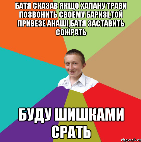 БАТЯ СКАЗАВ ЯКЩО ХАПАНУ ТРАВИ ПОЗВОНИТЬ СВОЕМУ БАРИЗІ,ТОЙ ПРИВЕЗЕ АНАШІ,БАТЯ ЗАСТАВИТЬ СОЖРАТЬ БУДУ ШИШКАМИ СРАТЬ, Мем  малый паца