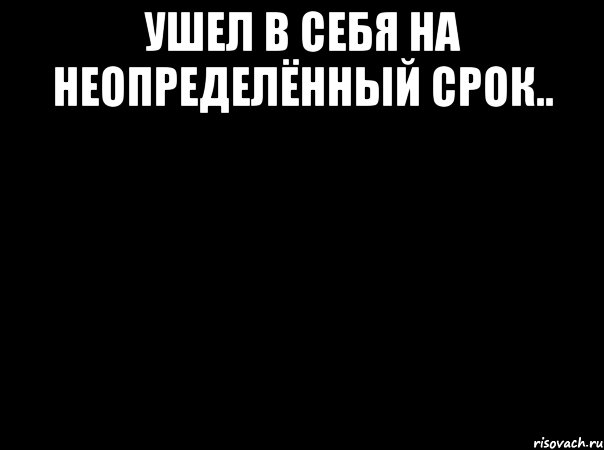 ушел в себя на неопределённый срок.. 