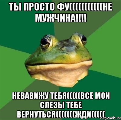 ТЫ ПРОСТО ФУ(((((((((((НЕ МУЖЧИНА!!!! НЕВАВИЖУ ТЕБЯ(((((ВСЕ МОИ СЛЕЗЫ ТЕБЕ ВЕРНУТЬСЯ(((((((ЖДИ(((((