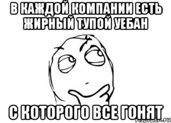 В каждой компании есть жирный тупой уебан С которого все гонят, Мем Мне кажется или