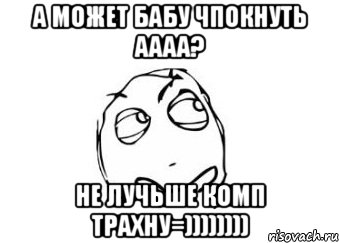 А МОЖЕТ БАБУ ЧПОКНУТЬ АААА? НЕ ЛУЧЬШЕ КОМП ТРАХНУ=)))))))), Мем Мне кажется или