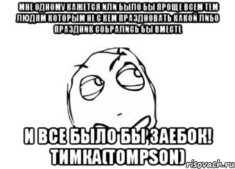 мне одному кажется или было бы проще всем тем людям которым не с кем праздновать какой либо праздник собрались бы вместе и все было бы ЗАЕБОК! тимка(Tompson), Мем Мне кажется или