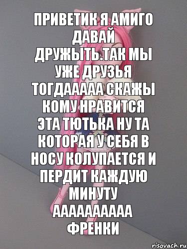 приветик я Амиго давай дружыть.так мы уже друзья тогдааааа скажы кому нравится эта тютька ну та которая у себя в носу колупается и пердит каждую минуту аааааааааа френки