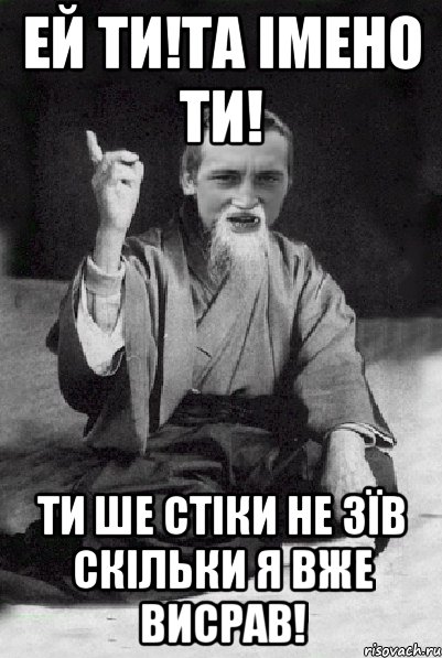 Ей ти!та імено ти! Ти ше стіки не зїв скільки я вже висрав!