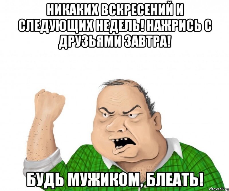 Никаких вскресений и следующих недель! Нажрись с друзьями завтра! Будь мужиком, блеать!, Мем мужик