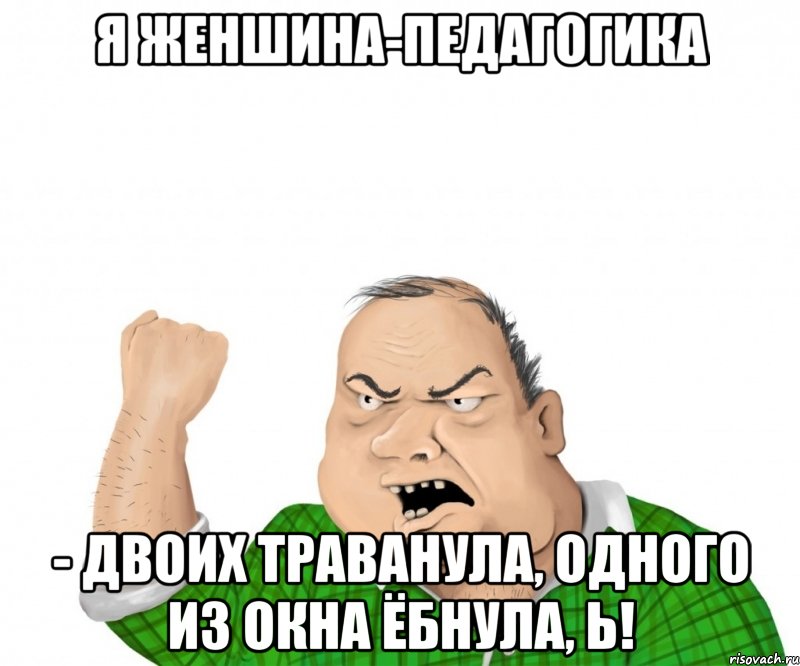 Я женшина-педагогика - двоих траванула, одного из окна ёбнула, Ь!, Мем мужик