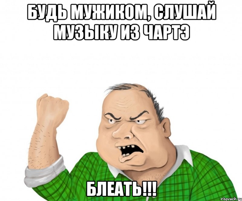 Будь мужиком, слушай музыку из чартэ Блеать!!!