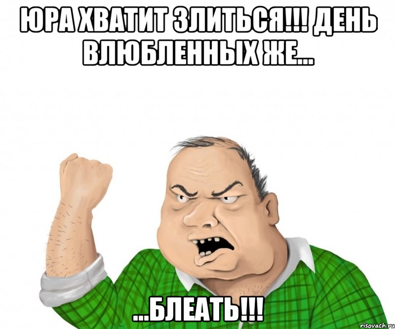 ЮРА ХВАТИТ ЗЛИТЬСЯ!!! ДЕНЬ ВЛЮБЛЕННЫХ ЖЕ... ...БЛЕАТЬ!!!, Мем мужик