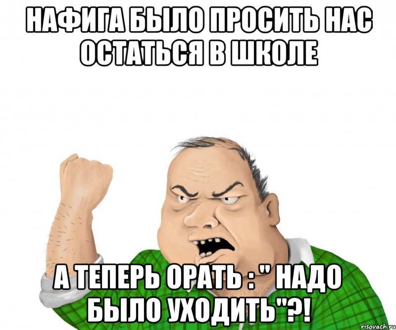 нафига было просить нас остаться в школе а теперь орать : " надо было уходить"?!, Мем мужик