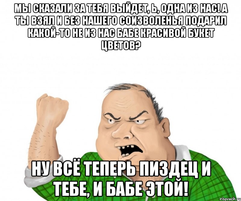 Мы сказали за тебя выйдет, Ь, одна из нас! А ты взял и без нашего соизволенья подарил какой-то не из нас бабе красивой букет цветов? Ну всё теперь пиздец и тебе, и бабе этой!