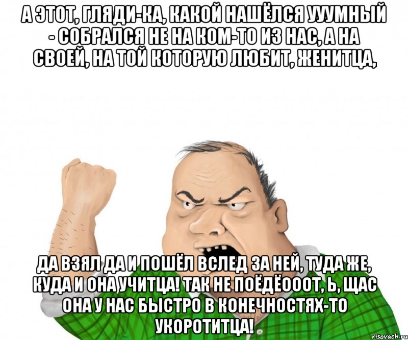 А этот, гляди-ка, какой нашёлся ууумный - собрался не на ком-то из нас, а на своей, на той которую любит, женитца, да взял да и пошёл вслед за ней, туда же, куда и она учитца! Так не поёдёооот, Ь, щас она у нас быстро в конечностях-то укоротитца!, Мем мужик