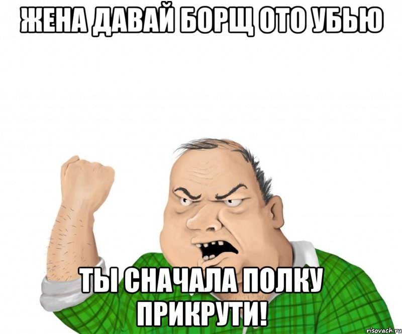 жена давай борщ ото убью ты сначала полку прикрути!, Мем мужик