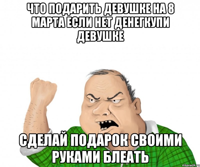 что подарить девушке на 8 марта если нет денегкупи девушке сделай подарок своими руками блеать, Мем мужик