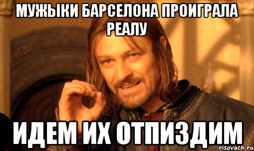 Мужыки Барселона проиграла Реалу Идем их отпиздим, Мем Нельзя просто так взять и (Боромир мем)