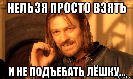 Нельзя просто взять и не подъебать Лёшку..., Мем Нельзя просто так взять и (Боромир мем)