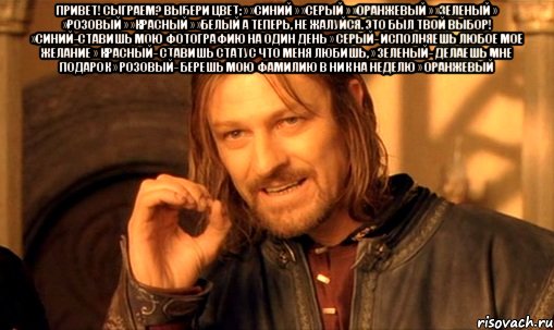 Привет! Сыграем? Выбери цвет; » »синий » »серый » »оранжевый » »зеленый » »розовый » »красный » »белый А теперь, не жалуйся. Это был твой выбор! »Синий-ставишь мою фотографию на один день » Серый- исполняешь любое мое желание » Красный- ставишь статус что меня любишь, » Зеленый- делаешь мне подарок » Розовый- берешь мою фамилию в ник на неделю » Оранжевый 