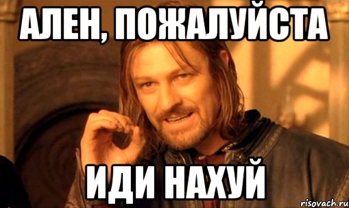 ален, пожалуйста ИДИ НАХУЙ, Мем Нельзя просто так взять и (Боромир мем)