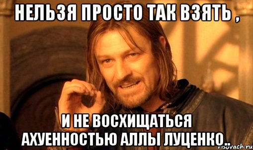 Нельзя просто так взять , и не восхищаться ахуенностью Аллы Луценко.., Мем Нельзя просто так взять и (Боромир мем)