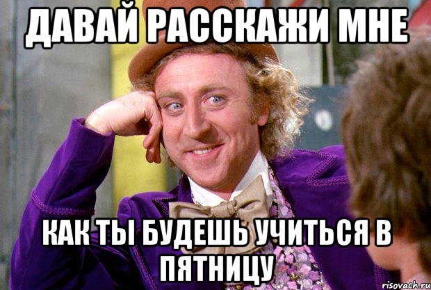 ДАВАЙ РАССКАЖИ МНЕ КАК ТЫ БУДЕШЬ УЧИТЬСЯ В ПЯТНИЦУ, Мем Ну давай расскажи (Вилли Вонка)