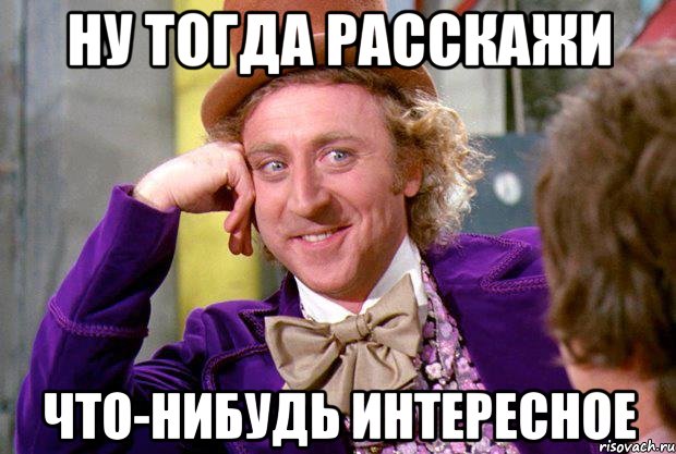 Ну тогда расскажи Что-нибудь интересное, Мем Ну давай расскажи (Вилли Вонка)