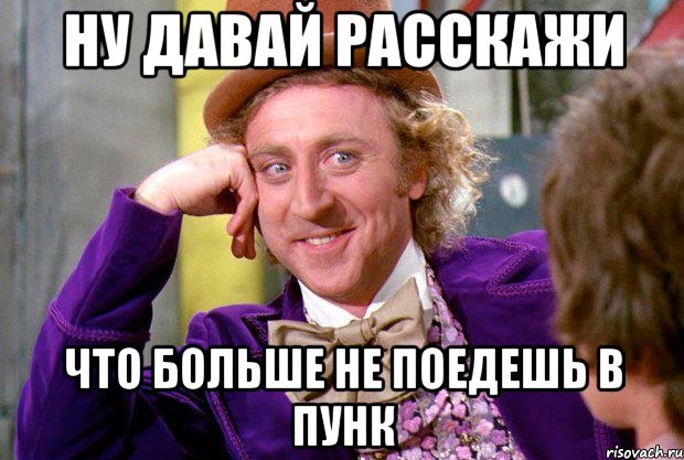 ну давай расскажи что больше не поедешь в пунк, Мем Ну давай расскажи (Вилли Вонка)