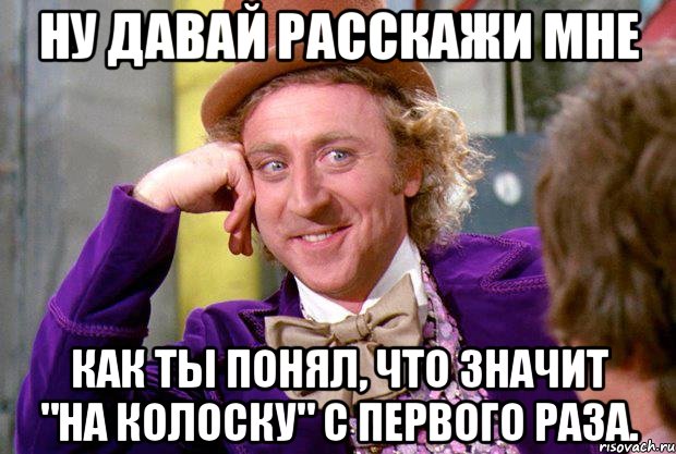 Ну давай расскажи мне Как ты понял, что значит "на колоску" с первого раза., Мем Ну давай расскажи (Вилли Вонка)