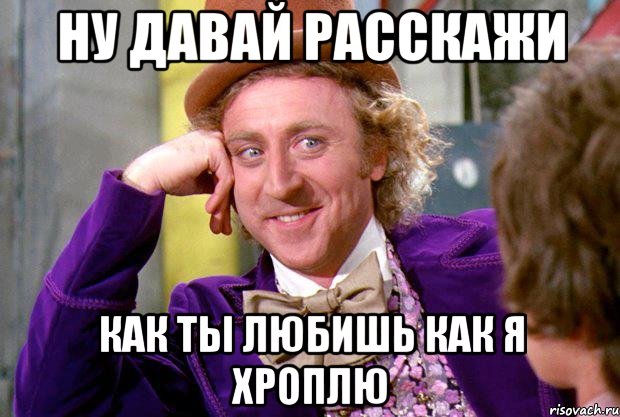 Ну давай расскажи как ты любишь как я хроплю, Мем Ну давай расскажи (Вилли Вонка)