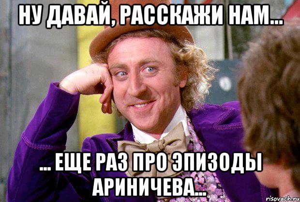 Ну давай, расскажи нам... ... еще раз про эпизоды Ариничева..., Мем Ну давай расскажи (Вилли Вонка)