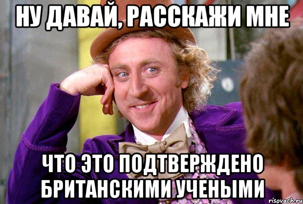 ну давай, расскажи мне что это подтверждено британскими учеными, Мем Ну давай расскажи (Вилли Вонка)