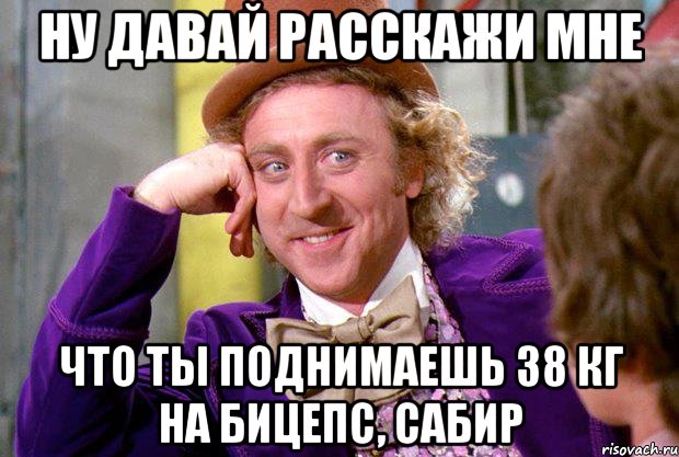 ну давай расскажи мне что ты поднимаешь 38 кг на бицепс, Сабир, Мем Ну давай расскажи (Вилли Вонка)