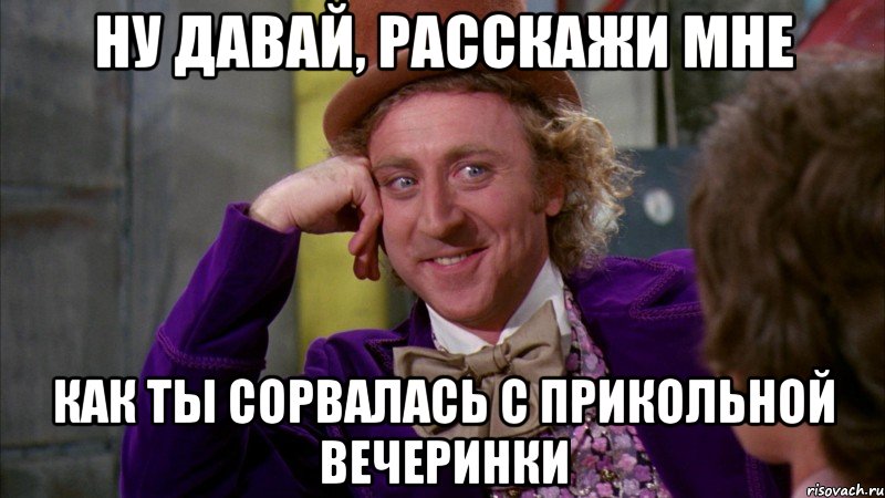 ну давай, расскажи мне как ты сорвалась с прикольной вечеринки, Мем Ну давай расскажи (Вилли Вонка)