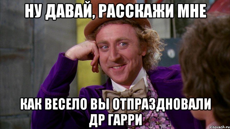 ну давай, расскажи мне как весело вы отпраздновали др гарри, Мем Ну давай расскажи (Вилли Вонка)