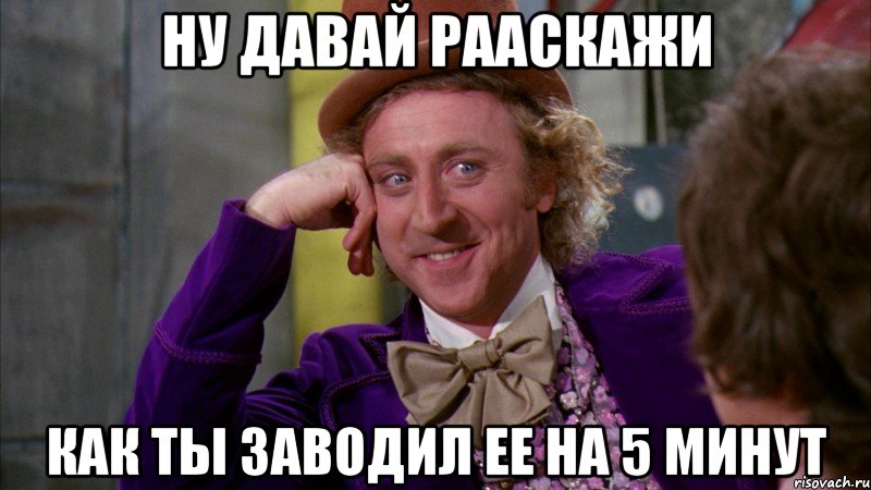 ну давай рааскажи как ты заводил ее на 5 минут, Мем Ну давай расскажи (Вилли Вонка)