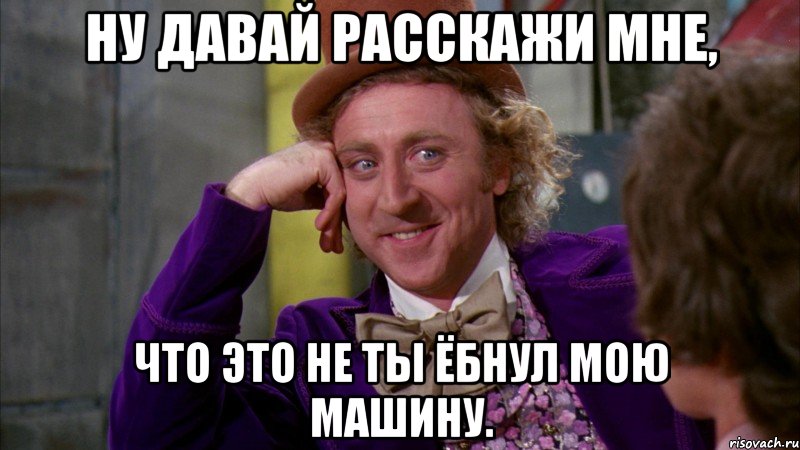 Ну давай расскажи мне, что это не ты ёбнул мою машину., Мем Ну давай расскажи (Вилли Вонка)