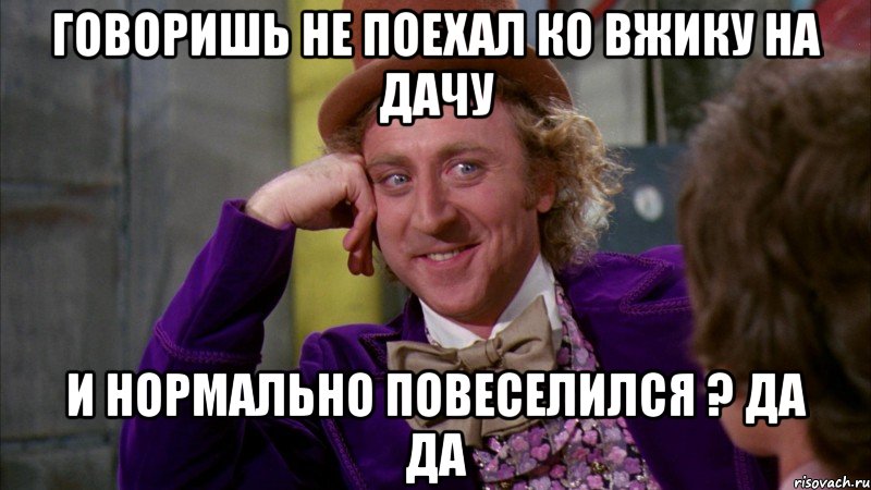 Говоришь не поехал ко Вжику на дачу и нормально повеселился ? да да, Мем Ну давай расскажи (Вилли Вонка)