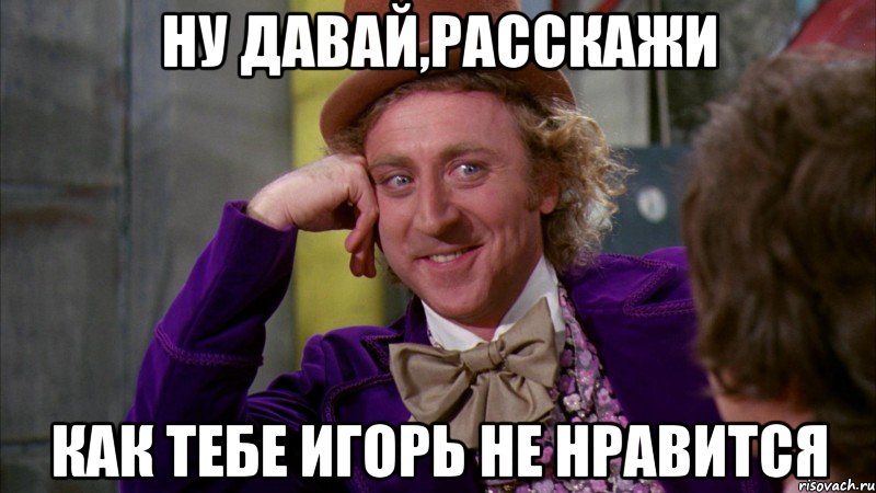 НУ ДАВАЙ,РАССКАЖИ КАК ТЕБЕ ИГОРЬ НЕ НРАВИТСЯ, Мем Ну давай расскажи (Вилли Вонка)