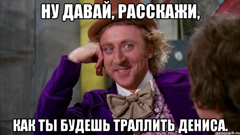 Ну давай, расскажи, как ты будешь траллить Дениса., Мем Ну давай расскажи (Вилли Вонка)