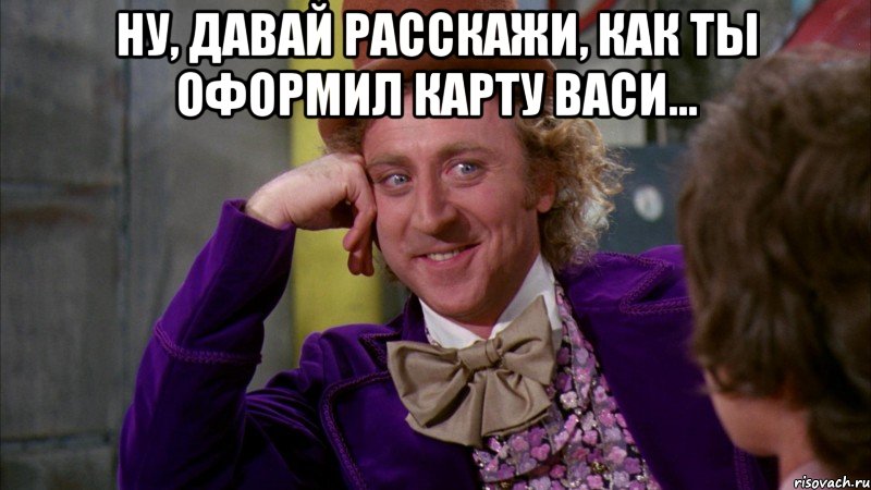 Ну, давай расскажи, как ты оформил карту Васи... , Мем Ну давай расскажи (Вилли Вонка)