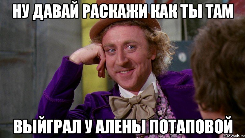 Ну давай раскажи как ты там выйграл у Алены потаповой, Мем Ну давай расскажи (Вилли Вонка)