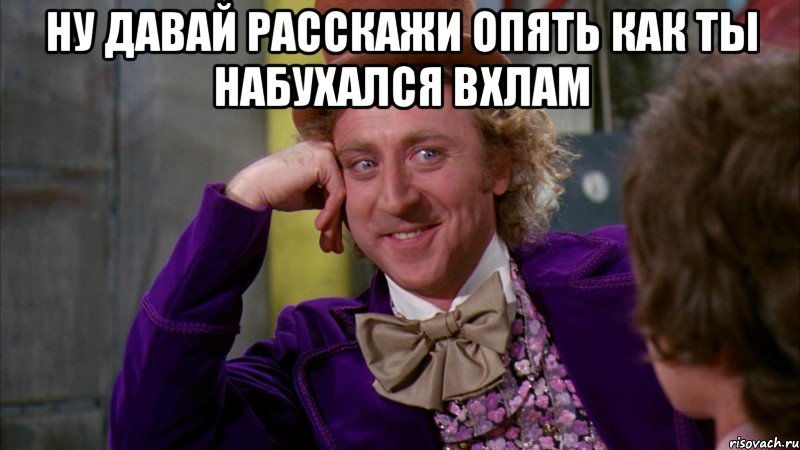 ну давай расскажи опять как ты набухался вхлам , Мем Ну давай расскажи (Вилли Вонка)