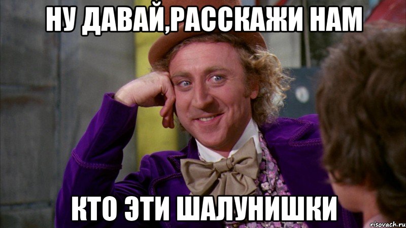 ну давай,расскажи нам кто эти шалунишки, Мем Ну давай расскажи (Вилли Вонка)