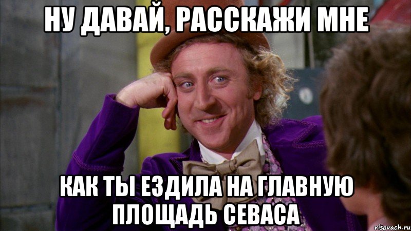 ну давай, расскажи мне как ты ездила на главную площадь севаса, Мем Ну давай расскажи (Вилли Вонка)