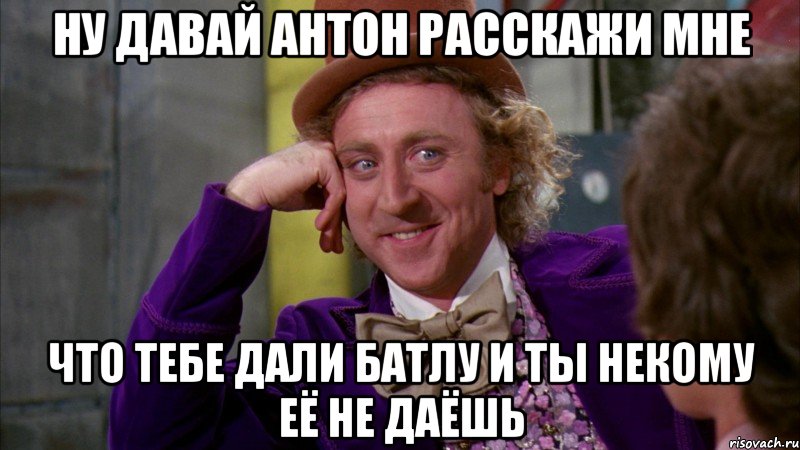 Ну давай Антон расскажи мне что тебе дали батлу и ты некому её не даёшь, Мем Ну давай расскажи (Вилли Вонка)