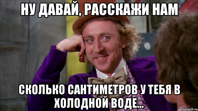 Ну давай, расскажи нам сколько сантиметров у тебя в холодной воде..., Мем Ну давай расскажи (Вилли Вонка)