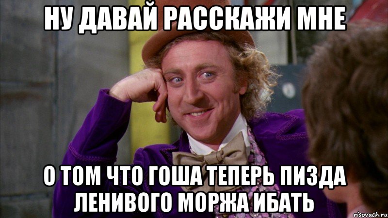 ну давай расскажи мне о том что гоша теперь пизда ленивого моржа ибать, Мем Ну давай расскажи (Вилли Вонка)