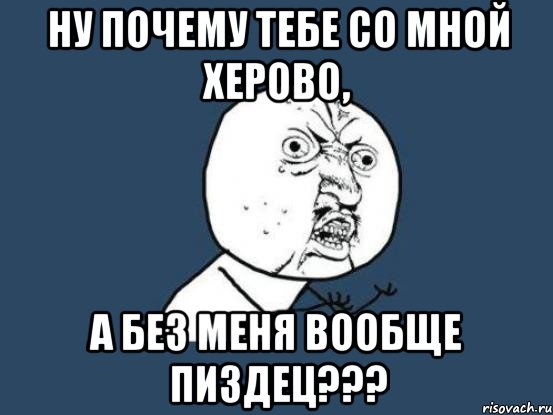 Ну почему тебе со мной херово, а без меня вообще пиздец???, Мем Ну почему