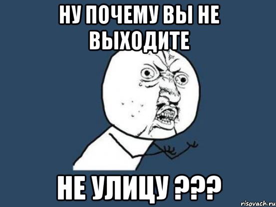 Ну почему вы не выходите не улицу ???, Мем Ну почему