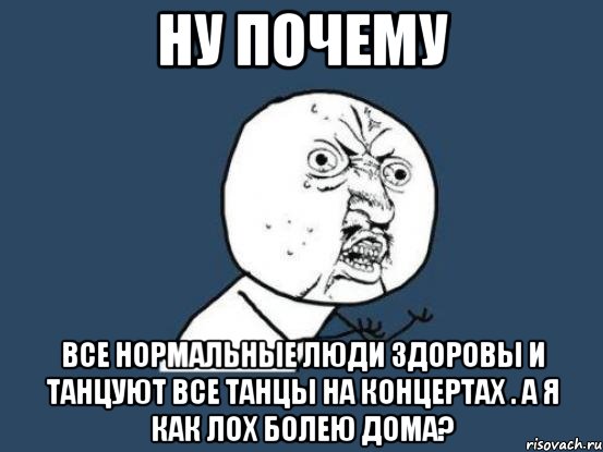 ну почему все нормальные люди здоровы и танцуют все танцы на концертах . а я как лох болею дома?, Мем Ну почему