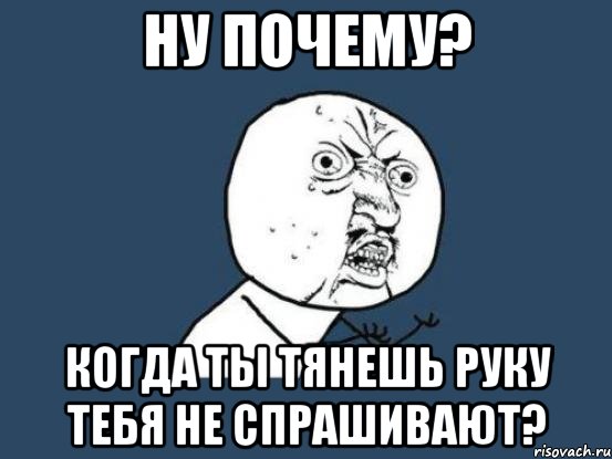 ну почему? когда ты тянешь руку тебя не спрашивают?, Мем Ну почему